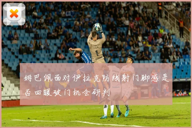 姆巴佩面对伊拉克防线射门脚感是否回暖破门机会研判
