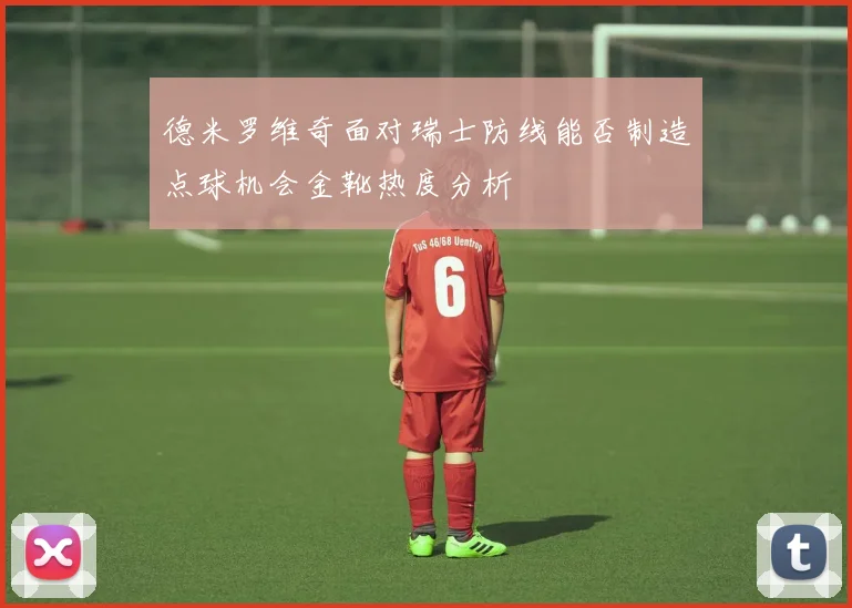 德米罗维奇面对瑞士防线能否制造点球机会金靴热度分析