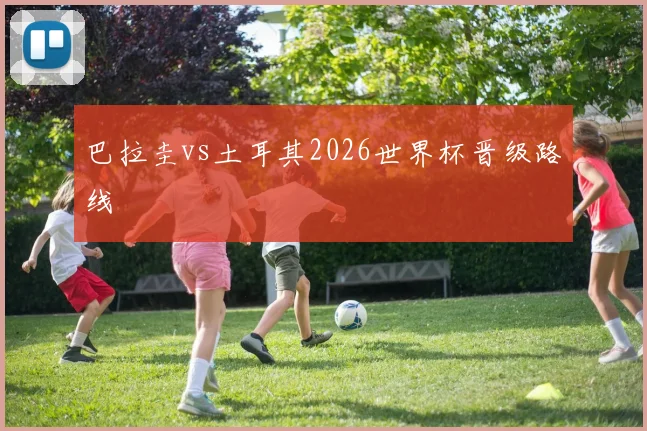 巴拉圭vs土耳其2026世界杯晋级路线