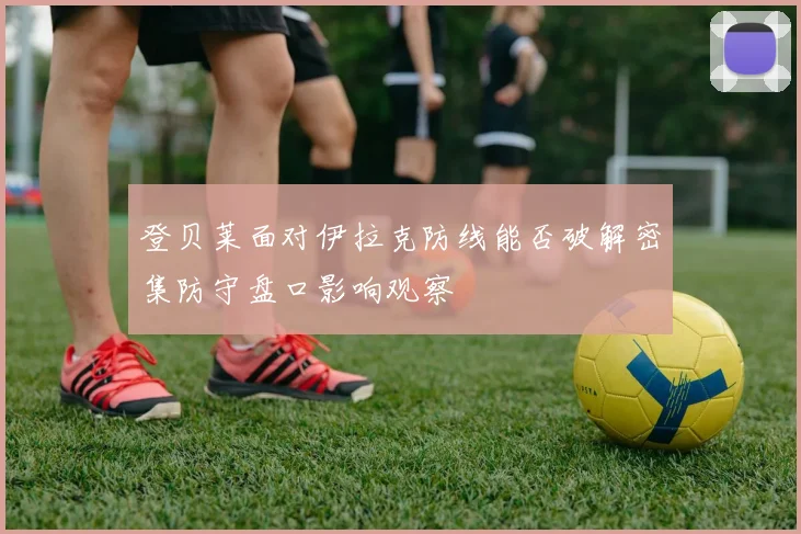 登贝莱面对伊拉克防线能否破解密集防守盘口影响观察