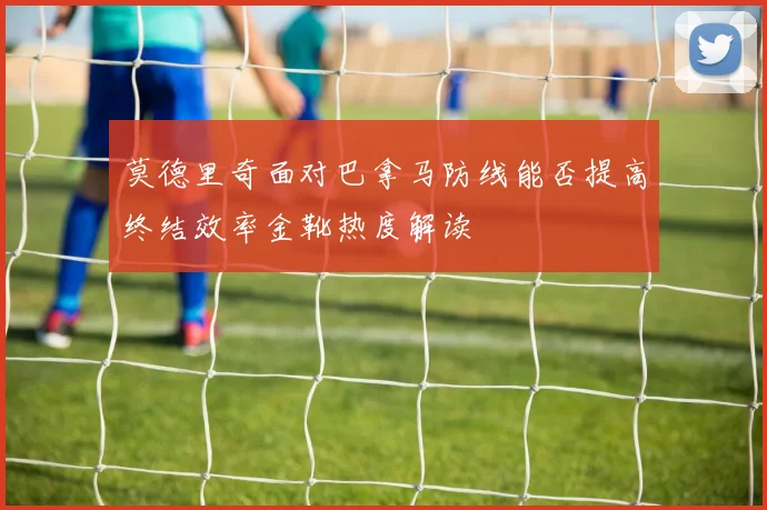 莫德里奇面对巴拿马防线能否提高终结效率金靴热度解读