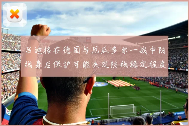 吕迪格在德国与厄瓜多尔一战中防线身后保护可能决定防线稳定程度