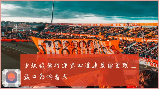 金玟哉面对捷克回追速度能否跟上盘口影响看点