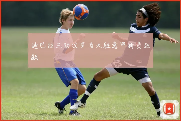 迪巴拉三助攻罗马大胜意甲新贵狂飙