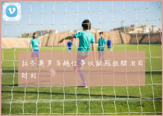 拉齐奥罗马越位争议欧冠救赎泪目时刻