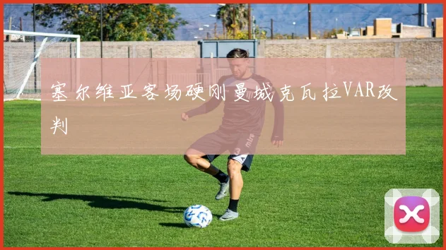 塞尔维亚客场硬刚曼城克瓦拉VAR改判