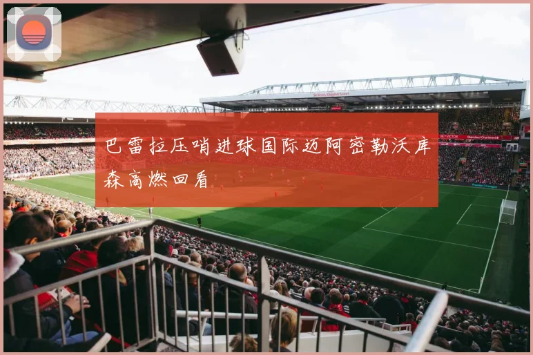 巴雷拉压哨进球国际迈阿密勒沃库森高燃回看