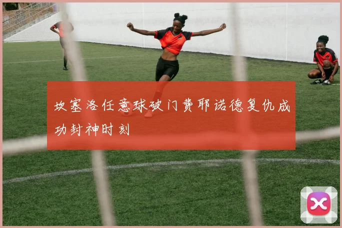 坎塞洛任意球破门费耶诺德复仇成功封神时刻