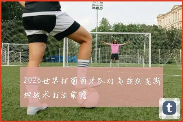 2026世界杯葡萄牙队对乌兹别克斯坦战术打法前瞻