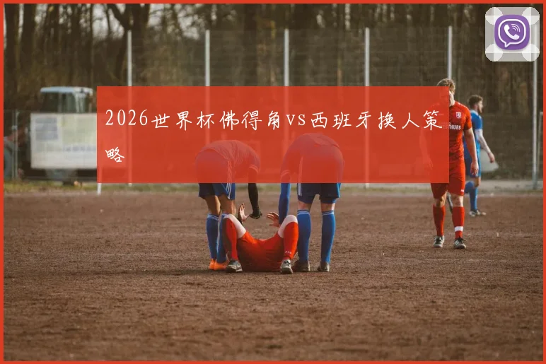 2026世界杯佛得角vs西班牙换人策略