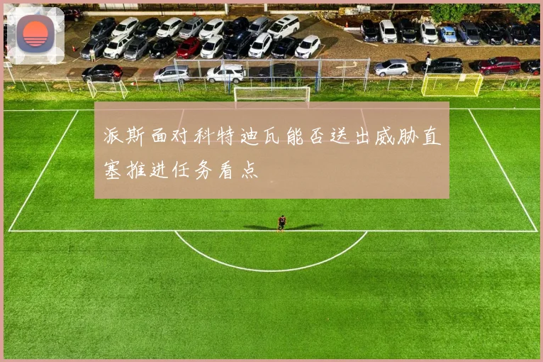 派斯面对科特迪瓦能否送出威胁直塞推进任务看点