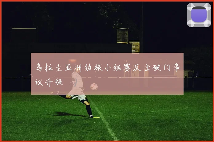 乌拉圭亚洲劲旅小组赛反击破门争议升级