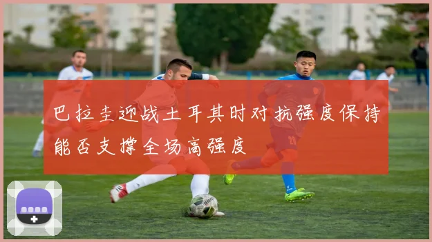巴拉圭迎战土耳其时对抗强度保持能否支撑全场高强度
