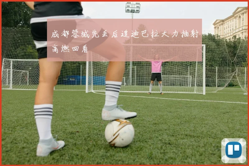 成都蓉城先丢后追迪巴拉大力抽射高燃回看