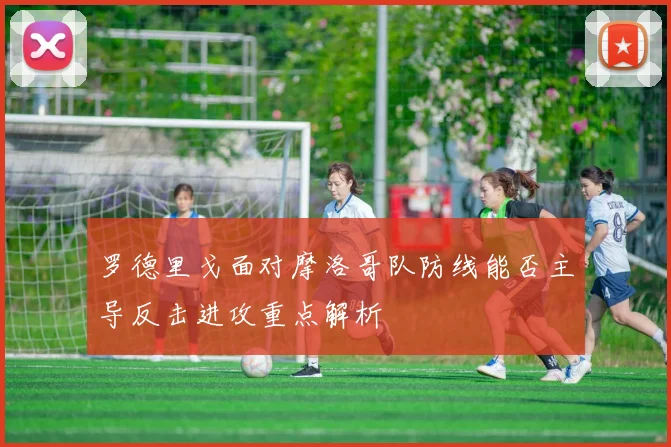 罗德里戈面对摩洛哥队防线能否主导反击进攻重点解析