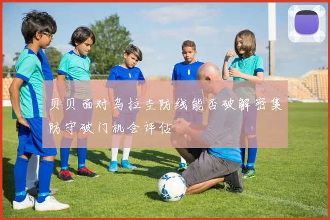 贝贝面对乌拉圭防线能否破解密集防守破门机会评估