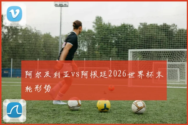 阿尔及利亚vs阿根廷2026世界杯末轮形势