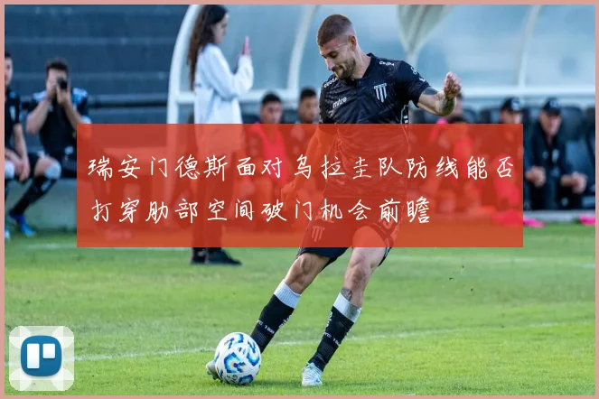 瑞安门德斯面对乌拉圭队防线能否打穿肋部空间破门机会前瞻
