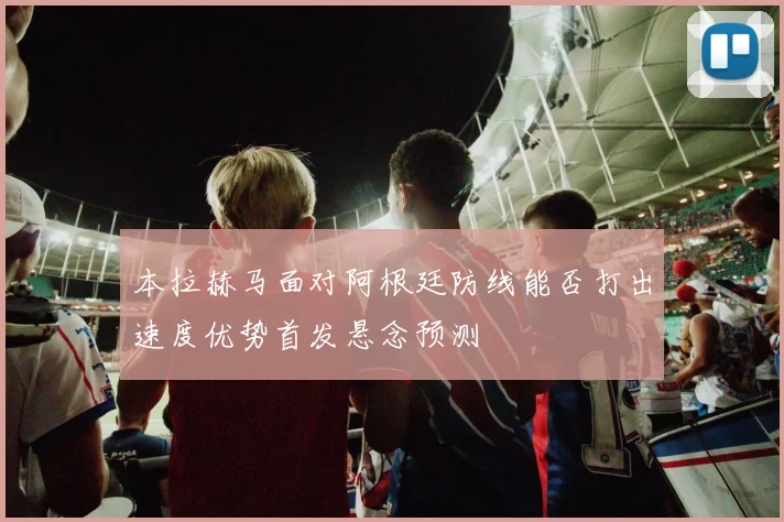 本拉赫马面对阿根廷防线能否打出速度优势首发悬念预测