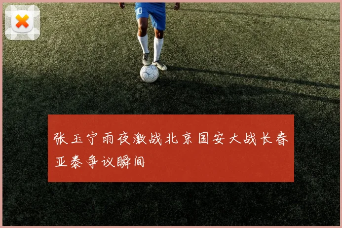 张玉宁雨夜激战北京国安大战长春亚泰争议瞬间