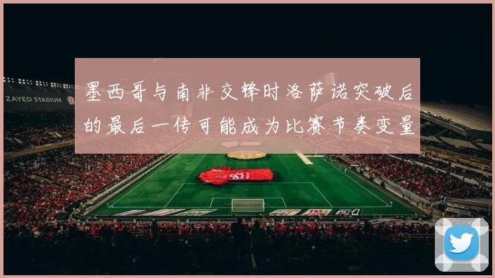 墨西哥与南非交锋时洛萨诺突破后的最后一传可能成为比赛节奏变量
