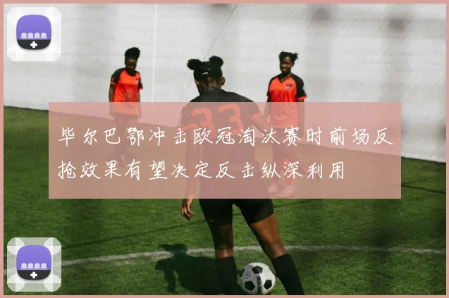 毕尔巴鄂冲击欧冠淘汰赛时前场反抢效果有望决定反击纵深利用