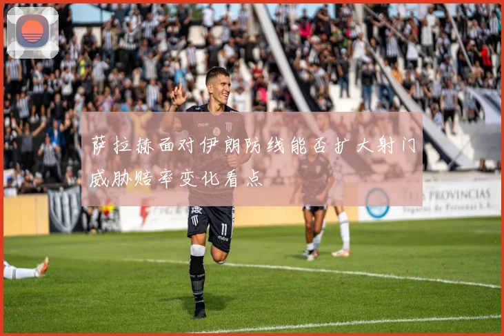 萨拉赫面对伊朗防线能否扩大射门威胁赔率变化看点