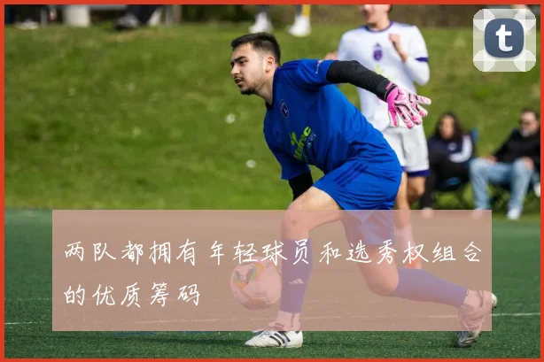 两队都拥有年轻球员和选秀权组合的优质筹码