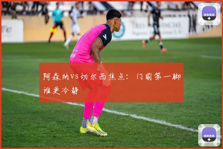 阿森纳vs切尔西焦点：门前第一脚谁更冷静