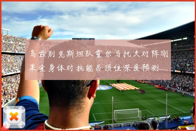 乌兹别克斯坦队霍尔马托夫对阵刚果金身体对抗能否顶住深度预测