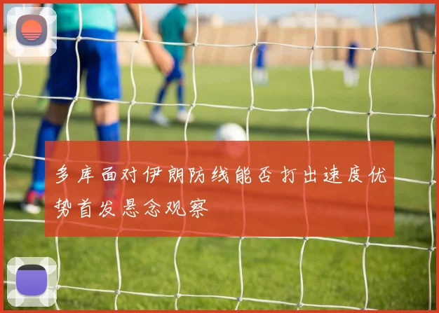 多库面对伊朗防线能否打出速度优势首发悬念观察