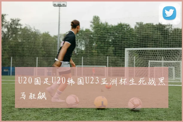 U20国足U20韩国U23亚洲杯生死战黑马狂飙