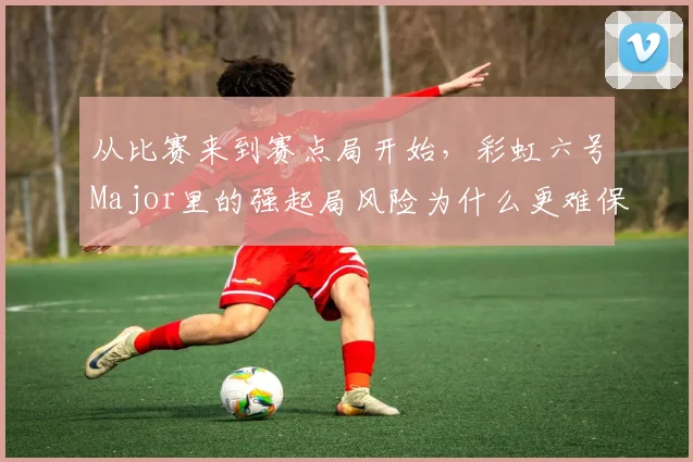从比赛来到赛点局开始,彩虹六号Major里的强起局风险为什么更难保持稳定