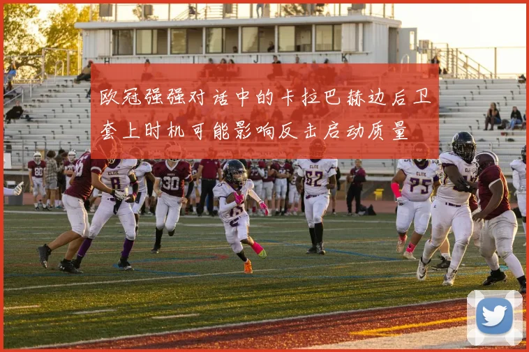 欧冠强强对话中的卡拉巴赫边后卫套上时机可能影响反击启动质量